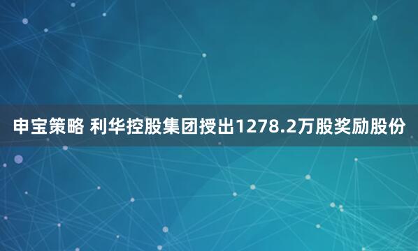 申宝策略 利华控股集团授出1278.2万股奖励股份
