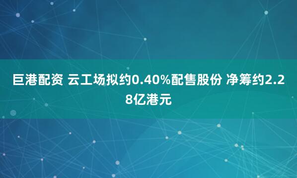 巨港配资 云工场拟约0.40%配售股份 净筹约2.28亿港元