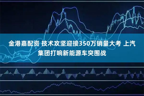 金港嘉配资 技术攻坚迎接350万销量大考 上汽集团打响新能源车突围战