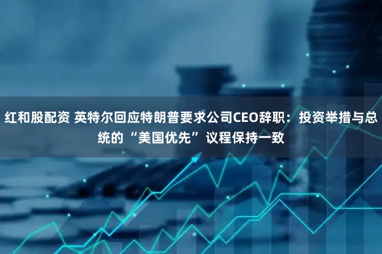 红和股配资 英特尔回应特朗普要求公司CEO辞职：投资举措与总统的 “美国优先” 议程保持一致