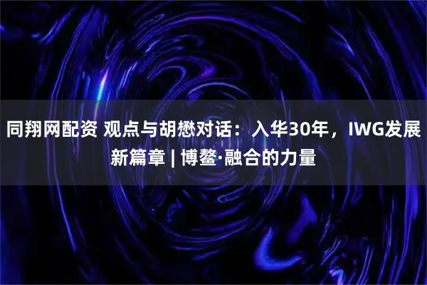同翔网配资 观点与胡懋对话：入华30年，IWG发展新篇章 | 博鳌·融合的力量