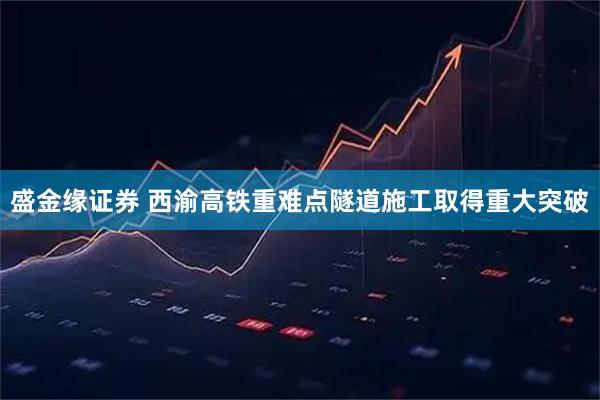 盛金缘证券 西渝高铁重难点隧道施工取得重大突破