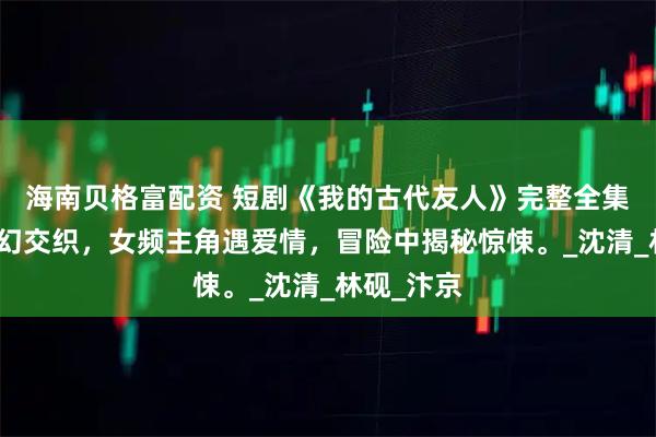 海南贝格富配资 短剧《我的古代友人》完整全集：奇幻科幻交织，女频主角遇爱情，冒险中揭秘惊悚。_沈清_林砚_汴京