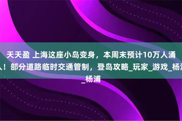 天天盈 上海这座小岛变身，本周末预计10万人涌入！部分道路临时交通管制，登岛攻略_玩家_游戏_杨浦