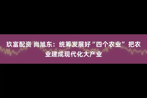 玖富配资 尚旭东:统筹发展好“四个农业” 把农业建成现代化大产业