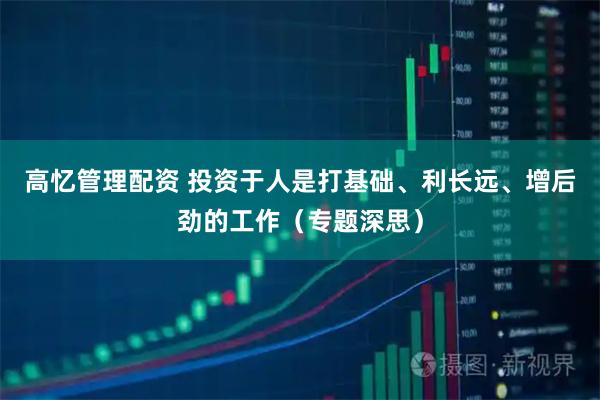高忆管理配资 投资于人是打基础、利长远、增后劲的工作(专题深思)