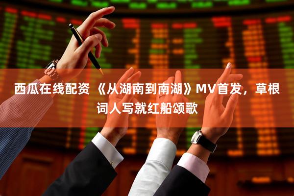 西瓜在线配资 《从湖南到南湖》MV首发,草根词人写就红船颂歌