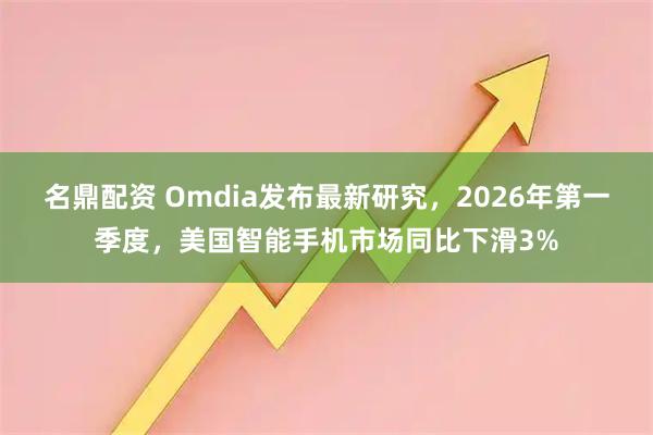 名鼎配资 Omdia发布最新研究，2026年第一季度，美国智能手机市场同比下滑3%